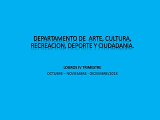 DEPARTAMENTO DE ARTE, CULTURA,
RECREACION, DEPORTE Y CIUDADANIA.
LOGROS IV TRIMESTRE
OCTUBRE – NOVIEMBRE - DICIEMBRE/2018
 
