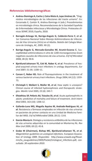 Referencias bibliohemerográficas
•	 Andreu-Domingo A, Cacho J, Coira-Nieto A, Lepe Jiménez JA. “Diagnóstico microbiológico de las infecciones del tracto urinario”. En:
Cercenado E, Cantón R, Andreu-Domingo A (eds.) Procedimientos
en microbiología clínica. Recomendaciones de la Sociedad Española
de Enfermedades Infecciosas y Microbiología Clínica. Protocolos clínicos SEIMC 2010, España, 2010.
•	 Barragán-Arteaga IA, Barriga-Angulo G, Calderón-Ferro F, et al.
1er Consenso Nacional Sobre Manejo Antimicrobiano de Infecciones de Vías Urinarias (IVUs) en el Adulto. Boletín del Colegio Mexicano de Urología, AC, 2005: XX (2).
•	 Barriga-Angulo G, Mercado-González NF, Arumir-Escorza C. Susceptibilidad antimicrobiana in vitro de 1200 microorganismos Gram
negativos causales de infecciones de vías urinarias. Enf Inf Microbiol
2008; 28 (3): 90-8.
•	 Bjerklund-Johansen TE, Cek M, Naber K, et al. Prevalence of hospital-acquired urinary tract infections in urology departments. Eur
Urol 2007; 51 (4): 1100–11.
•	 Carson C, Naber KG. Role of fluoroquinolones in the treatment of
serious bacterial urinary tract infections. Drugs 2004; 64 (12): 135973.
•	 Christoph F, Weikert S, Muller M, et al. How septic is urosepsis?
Clinical course of infected hydronephrosis and therapeutic strategies. World J Urol 2005; 23 (4): 243-7.
•	 Efstathiou SP, Pefanis AV, Tsioulos DI, et al. Acute pyelonephritis in
adults: prediction of mortality and failure of treatment. Arch Intern
Med 2003; 163 (10): 1206-12.
•	 Gallardo-Luna MG, Magaña Aquino M, Andrade-Rodríguez HJ, et
al. Resistencia a fármacos empleados en infección de vías urinarias
en pacientes de primer contacto en una Unidad de Medicina Familiar del IMSS. Enf Inf MMicrobiol 2008; 28 (1): 13-8.
•	 García-Morúa A. Etiología y resistencia antibiótica de las infecciones
de vías urinarias adquiridas en la comunidad en Monterrey NL. Rev
Mex Urol 2009; 69 (2): 45-8.
•	 Grabe M (Chairman), Bishop MC, Bjerklund-Johansen TE, et al.
Wagenlehner guidelines on urological infections. European Association of Urology 2009. Disponible: http://www.uroweb.org/fileadmin/tx_eauguidelines/2009/Pocket/Urological_Infections.pdf, consultado: 30-septiembre-2010.

21

 