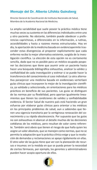 Mensaje del Dr. Alberto Lifshitz Guinzberg
Director General de Coordinación de Institutos Nacionales de Salud,
Miembro de la Academia Nacional de Medicina.

La amplia variabilidad que suele poseer la práctica médica tiene
muchas veces su sustento en las diferencias individuales entre uno
y otro paciente. No obstante, también puede obedecer a preferencias caprichosas, a diferenciales en la información, a rutinas,
accesibilidades y hasta a razones menos estructuradas. Hoy en
día, la aportación de la medicina basada en evidenciapermite trascender estas divergencias al proponer explícitamente que cada
enfermo reciba la mejor alternativa existente, surgida de la investigación científica. La elección de esta opción no es ciertamente
sencilla, dado que no es posible para un médico ocupado posponer las decisiones que tiene que asumir ante un paciente hasta
hacer una búsqueda bibliográfica exhaustiva, analizar la validez y
confiabilidad de cada investigación y estimar si se puede hacer la
transferencia del conocimiento al caso individual. La otra alternativa paraejercer una medicina basada en evidenciaes verterlaen
guías clínicas que incorporen lo mejor de la investigación científica, ya validada y seleccionada, en orientaciones para los médicos
prácticos en beneficio de sus pacientes. Las guías se distinguen
de las normas por su flexibilidad, pero aportan igualmente lineamientos que tienen las condiciones de validez y confiabilidadde
evidencia. El Sector Salud de nuestro país está haciendo un gran
esfuerzo por elaborar guías clínicas para orientar a los médicos
en los principales problemas de salud, aun a sabiendas que tienen una vigencia transitoria por la vertiginosa renovación del conocimiento y su rápida obsolescencia. Por supuesto que las guías
no son exhaustivas ni abarcan al detalle muchas de las decisiones
cotidianas de los médicos, pero resultan de valor como referente. También será obvio que tienen el riesgo de que halla quien les
asigne un valor absoluto, que se manejen como normas, que no se
permita la adaptación que la práctica clínica exige y que la resolución de demandas y reclamaciones se apoye rígidamente en ellas.
El otro valor de las guías tiene que ver con la planeación de recursos e insumos: en la medida en que se pueda prever la necesidad
de ciertos fármacos, por ejemplo, los gerentes y administradores
pueden hacer acopio oportuno de ellos.

 