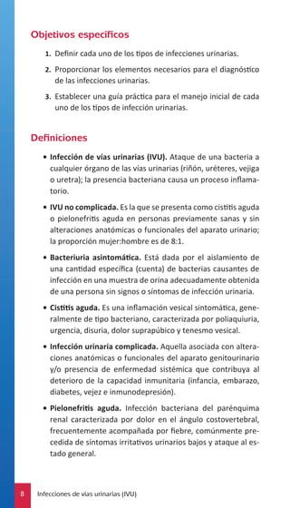 Objetivos específicos
1.	 Definir cada uno de los tipos de infecciones urinarias.
2.	 Proporcionar los elementos necesarios para el diagnóstico

de las infecciones urinarias.
3.	 Establecer una guía práctica para el manejo inicial de cada

uno de los tipos de infección urinarias.

Definiciones
•	 Infección de vías urinarias (IVU). Ataque de una bacteria a
cualquier órgano de las vías urinarias (riñón, uréteres, vejiga
o uretra); la presencia bacteriana causa un proceso inflamatorio.
•	 IVU no complicada. Es la que se presenta como cistitis aguda
o pielonefritis aguda en personas previamente sanas y sin
alteraciones anatómicas o funcionales del aparato urinario;
la proporción mujer:hombre es de 8:1.
•	 Bacteriuria asintomática. Está dada por el aislamiento de
una cantidad específica (cuenta) de bacterias causantes de
infección en una muestra de orina adecuadamente obtenida
de una persona sin signos o síntomas de infección urinaria.
•	 Cistitis aguda. Es una inflamación vesical sintomática, generalmente de tipo bacteriano, caracterizada por poliaquiuria,
urgencia, disuria, dolor suprapúbico y tenesmo vesical.
•	 Infección urinaria complicada. Aquella asociada con alteraciones anatómicas o funcionales del aparato genitourinario
y/o presencia de enfermedad sistémica que contribuya al
deterioro de la capacidad inmunitaria (infancia, embarazo,
diabetes, vejez e inmunodepresión).
•	 Pielonefritis aguda. Infección bacteriana del parénquima
renal caracterizada por dolor en el ángulo costovertebral,
frecuentemente acompañada por fiebre, comúnmente precedida de síntomas irritativos urinarios bajos y ataque al estado general.

8

Infecciones de vías urinarias (IVU)

 