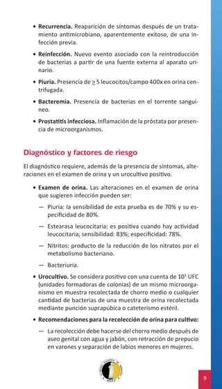 •	 Recurrencia. Reaparición de síntomas después de un tratamiento antimicrobiano, aparentemente exitoso, de una infección previa.
•	 Reinfección. Nuevo evento asociado con la reintroducción
de bacterias a partir de una fuente externa al aparato urinario.
•	 Piuria. Presencia de > 5 leucocitos/campo 400x en orina centrifugada.
•	 Bacteremia. Presencia de bacterias en el torrente sanguíneo.
•	 Prostatitis infecciosa. Inflamación de la próstata por presencia de microorganismos.

Diagnóstico y factores de riesgo
El diagnóstico requiere, además de la presencia de síntomas, alteraciones en el examen de orina y un urocultivo positivo.
•	 Examen de orina. Las alteraciones en el examen de orina
que sugieren infección pueden ser:
—— Piuria: la sensibilidad de esta prueba es de 70% y su especificidad de 80%.
—— Estearasa leucocitaria: es positiva cuando hay actividad
leucocitaria; sensibilidad: 83%; especificidad: 78%.
—— Nitritos: producto de la reducción de los nitratos por el
metabolismo bacteriano.
—— Bacteriuria.
•	 Urocultivo. Se considera positivo con una cuenta de 105 UFC
(unidades formadoras de colonias) de un mismo microorganismo en muestra recolectada de chorro medio o cualquier
cantidad de bacterias de una muestra de orina recolectada
mediante punción suprapúbica o cateterismo estéril.
•	 Recomendaciones para la recolección de orina para cultivo:
—— La recolección debe hacerse del chorro medio después de
aseo genital con agua y jabón, con retracción de prepucio
en varones y separación de labios menores en mujeres.

9

 