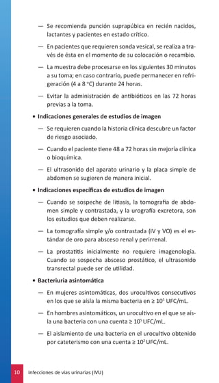 —— Se recomienda punción suprapúbica en recién nacidos,
lactantes y pacientes en estado crítico.
—— En pacientes que requieren sonda vesical, se realiza a través de ésta en el momento de su colocación o recambio.
—— La muestra debe procesarse en los siguientes 30 minutos
a su toma; en caso contrario, puede permanecer en refrigeración (4 a 8 oC) durante 24 horas.
—— Evitar la administración de antibióticos en las 72 horas
previas a la toma.
•	 Indicaciones generales de estudios de imagen
—— Se requieren cuando la historia clínica descubre un factor
de riesgo asociado.
—— Cuando el paciente tiene 48 a 72 horas sin mejoría clínica
o bioquímica.
—— El ultrasonido del aparato urinario y la placa simple de
abdomen se sugieren de manera inicial.
•	 Indicaciones específicas de estudios de imagen
—— Cuando se sospeche de litiasis, la tomografía de abdomen simple y contrastada, y la urografía excretora, son
los estudios que deben realizarse.
—— La tomografía simple y/o contrastada (IV y VO) es el estándar de oro para absceso renal y perirrenal.
—— La prostatitis inicialmente no requiere imagenología.
Cuando se sospecha absceso prostático, el ultrasonido
transrectal puede ser de utilidad.
•	 Bacteriuria asintomática
—— En mujeres asintomáticas, dos urocultivos consecutivos
en los que se aísla la misma bacteria en ≥ 105 UFC/mL.
—— En hombres asintomáticos, un urocultivo en el que se aísla una bacteria con una cuenta ≥ 105 UFC/mL.
—— El aislamiento de una bacteria en el urocultivo obtenido
por cateterismo con una cuenta ≥ 102 UFC/mL.

10

Infecciones de vías urinarias (IVU)

 
