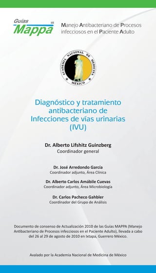 Manejo Antibacteriano de Procesos
infecciosos en el Paciente Adulto

Diagnóstico y tratamiento
antibacteriano de
Infecciones de vías urinarias
(IVU)
Dr. Alberto Lifshitz Guinzberg
Coordinador general
Dr. José Arredondo García
Coordinador adjunto, Área Clínica

Dr. Alberto Carlos Amábile Cuevas
Coordinador adjunto, Área Microbiología

Dr. Carlos Pacheco Gahbler
Coordinador del Grupo de Análisis

Documento de consenso de Actualización 2010 de las Guías MAPPA (Manejo
Antibacteriano de Procesos infecciosos en el Paciente Adulto), llevada a cabo
del 26 al 29 de agosto de 2010 en Ixtapa, Guerrero México.

Avalado por la Academia Nacional de Medicina de México

 