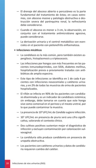 —— El drenaje del absceso abierto o percutáneo es la parte
fundamental del tratamiento de éstos; en casos extremos, con absceso masivo y patología obstructiva o destrucción severa del parénquima renal, la nefrectomía
debe considerarse.
—— Cuando el absceso es menor a 3 cm, la observación, en
conjunto con el tratamiento antimicrobiano agresivo,
puede considerarse.
—— La derivación urinaria y el control metabólico son esenciales en el paciente con pielonefritis enfisematosa.
•	 Infecciones micóticas
—— La candidiasis es la más común, pero también existen aspergilosis, histoplasmosis y criptococosis.
—— Las infecciones por hongos son más frecuentes en los pacientes inmunodeprimidos, con SIDA, diabetes mellitus,
hospitalización previa o previamente tratados con antibióticos de amplio espectro.
—— Este tipo de infecciones se identifica en 1 de cada 4 pacientes con infecciones nosocomiales y catéteres urinarios, y en 2% de todas las muestras de orina de pacientes
hospitalizados.
—— El riñón se infecta en 90% de los pacientes con candidiasis diseminada y es un indicador de candidiasis sistémica;
sin embargo, debe tomarse en cuenta que este hongo
vive como comensal en el perineo y el meato uretral, por
lo que puede contaminar la muestra.
—— La presencia de 104 UFC/mL de Candida sugiere infección.
—— 103 UFC/mL en presencia de piuria será una cifra significativa, valorando el contexto clínico.
—— Dos cultivos positivos sustentan mejor el diagnóstico de
infección y excluyen contaminación por colonización vulvovaginal.
—— La candiduria sólo produce candidemia en presencia de
uropatía obstructiva.
—— Los pacientes con catéteres urinarios y datos de candiduria requieren cambio del catéter.

18

Infecciones de vías urinarias (IVU)

 