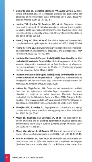 •	 Guajardo-Lara CE, González-Martínez PM, Ayala-Gaytán JJ. Resistencia antimicrobiana en la infección urinaria por Escherichia coli
adquirida en la comunidad. ¿Cuál antibiótico voy a usar? Salud Pública de México 2009; 51 (2): 157-61.
•	 Hooton TM, Bradley SF, Cardenas DD, et al. Diagnosis, prevention, and treatment of catheter-associated urinary tract infection
in adults: 2009 International Clinical Practice Guidelines from the
Infectious Diseases Society of America. Urinary Catheter Guidelines.
CID 2010: 50 (1): 625-63.
•	 Hsu CY, Fang HC, Chou KJ, et al. The clinical impact of bacteremia in
complicated acute pyelonephritis. Am J Med Sci 2006; 332 (4): 175-80.
•	 Huang JJ, Tseng CC. Emphysematous pyelonephritis: clinic radiological classification, management, prognosis, and pathogenesis. Arch
Intern Med 2000; 160 (6): 797-805.
•	 Instituto Mexicano del Seguro Social (IMSS), Coordinación de Unidades Médicas de Alta Especialidad. Guía de referencia rápida. Prevención, diagnóstico y tratamiento de las infecciones de vías urinarias no complicadas en menores de 18 años en el primero y segundo
nivel de atención. IMSS, México, 2009.
•	 Instituto Mexicano del Seguro Social (IMSS), Coordinación de Unidades Médicas de Alta Especialidad. Diagnóstico y tratamiento de
la infección del tracto urinario bajo durante el embarazo en el primer nivel de atención. IMSS, México, 2009.
•	 Lutters M, Vogt-Ferrier NB. Duración del tratamiento antibiótico para las infecciones urinarias bajas sintomáticas no complicadas en mujeres de edad avanzada (Revisión Cochrane
traducida). En: La Biblioteca Cochrane Plus, 2008, Número 4. Disponible: http://www.update-software.com/BCP/BCPGetDocument.
asp?DocumentID=CD001535, consultado: 30-septiembre-2010.
•	 Macejko AM, Schaeffer AJ. Asymptomatic bacteriuria and symptomatic urinary tract infections during pregnancy. Urol Clin North
Am 2007; 34 (1): 35-42.
•	 Magill SS, Swoboda SM, Johnson EA, et al. The association between anatomic site of Candida colonization, invasive candidiasis,
and mortality incritically ill surgical patients. Diagn Microbiol Infect
Dis 2006; 55 (4): 293-301.
•	 Meng MV, Mario LA, McAninch JW. Current treatment and outcomes of perinephric abscesses. J Urol 2002; 168 (4 Pt 1): 1337-40.
•	 Milo G, Katchman EA, Paul M, et al. Duración del tratamiento antibacteriano para la infección urinaria no complicada en mujeres
(Revisión Cochrane traducida). En: La Biblioteca Cochrane Plus,

22

Infecciones de vías urinarias (IVU)

 