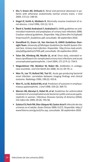 •	 Shu T, Green JM, Orihuela E. Renal and perirenal abscesses in patients with otherwise anatomically normal urinary tracts. J Urol
2004; 172 (1): 148-50.
•	 Siegel JF, Smith A, Moldwin R. Minimally invasive treatment of renal abscess. J Urol 1996; 155 (1): 52-5.
•	 Škerk V, Tambić-Andrašević T, Andrašević S. ISKRA guidelines on antimicrobial treatment and prophylaxis of urinary tract Infections 2008.
Croatian national guidelines. Disponible: http://iskra.bfm.hr/Upload/
Smjernice/UTI_Guidelines.pdf, consultado: 30-septiembre-2010.
•	 Standiford CJ, Green LA, Van Harrison R; UMHS Guidelines Oversight Team. University of Michigan Guidelines for Health System Clinical Care. Urinary tract infection. Disponible: http://cme.med.umich.
edu/pdf/guideline/UTI05.pdf, consultado: 30-septiembre-2010.
•	 Talan DA, Klimberg IW, Nicolle LE, et al. Once daily, extended release ciprofloxacin for complicated urinary tract infections and acute
uncomplicated pyelonephritis. J Urol 2004; 171 (2 Pt 1): 734-9.
•	 Wagenlehner FM, Weidner W, Naber KG. Antibiotics in urology:
new essentials. Urol Clin North Am 2008; 35 (1): 69-79; vi.
•	 Wan YL, Lee TY, Bullard MJ, Tsai CC. Acute gas-producing bacterial
renal infection: correlation between imaging findings and clinical
outcome. Radiology 1996; 198 (2): 433-8.
•	 Wan YL, Lo SK, Bullard MJ, et al. Predictors of outcome in emphysematous pyelonephritis. J Urol 1998; 159 (2): 369-73.
•	 Warren JW, Abrutyn E, Hebel JR, et al. Guidelines for antimicrobial
treatment of uncomplicated acute bacterial cystitis and acute pyelonephritis in women. Infectious Diseases Society of America (IDSA).
Clin Infect Dis 1999; 29 (4): 745-58.
•	 Zulaica CV, Poch FM, Díez-Vázquez M, Castro-Arza P. Infección de vías
urinarias en el adulto. Guías Clínicas 2009; 9 (27). Disponible: http://
www.fisterra.com/guias2/itu.asp, consultado: 30-septiembre-2010.

24

Infecciones de vías urinarias (IVU)

 