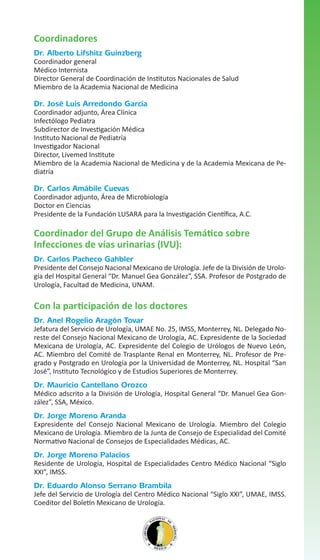 Coordinadores
Dr. Alberto Lifshitz Guinzberg

Coordinador general
Médico Internista
Director General de Coordinación de Institutos Nacionales de Salud
Miembro de la Academia Nacional de Medicina

Dr. José Luis Arredondo García

Coordinador adjunto, Área Clínica
Infectólogo Pediatra
Subdirector de Investigación Médica
Instituto Nacional de Pediatría
Investigador Nacional
Director, Livemed Institute
Miembro de la Academia Nacional de Medicina y de la Academia Mexicana de Pediatría

Dr. Carlos Amábile Cuevas

Coordinador adjunto, Área de Microbiología
Doctor en Ciencias
Presidente de la Fundación LUSARA para la Investigación Científica, A.C.

Coordinador del Grupo de Análisis Temático sobre
Infecciones de vías urinarias (IVU):
Dr. Carlos Pacheco Gahbler

Presidente del Consejo Nacional Mexicano de Urología. Jefe de la División de Urología del Hospital General “Dr. Manuel Gea González”, SSA. Profesor de Postgrado de
Urología, Facultad de Medicina, UNAM.

Con la participación de los doctores
Dr. Anel Rogelio Aragón Tovar

Jefatura del Servicio de Urología, UMAE No. 25, IMSS, Monterrey, NL. Delegado Noreste del Consejo Nacional Mexicano de Urología, AC. Expresidente de la Sociedad
Mexicana de Urología, AC. Expresidente del Colegio de Urólogos de Nuevo León,
AC. Miembro del Comité de Trasplante Renal en Monterrey, NL. Profesor de Pregrado y Postgrado en Urología por la Universidad de Monterrey, NL. Hospital “San
José”, Instituto Tecnológico y de Estudios Superiores de Monterrey.

Dr. Mauricio Cantellano Orozco

Médico adscrito a la División de Urología, Hospital General “Dr. Manuel Gea González”, SSA, México.

Dr. Jorge Moreno Aranda

Expresidente del Consejo Nacional Mexicano de Urología. Miembro del Colegio
Mexicano de Urología. Miembro de la Junta de Consejo de Especialidad del Comité
Normativo Nacional de Consejos de Especialidades Médicas, AC.

Dr. Jorge Moreno Palacios

Residente de Urología, Hospital de Especialidades Centro Médico Nacional “Siglo
XXI”, IMSS.

Dr. Eduardo Alonso Serrano Brambila

Jefe del Servicio de Urología del Centro Médico Nacional “Siglo XXI”, UMAE, IMSS.
Coeditor del Boletín Mexicano de Urología.

 