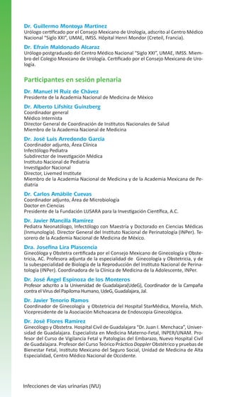 Dr. Guillermo Montoya Martínez

Urólogo certificado por el Consejo Mexicano de Urología, adscrito al Centro Médico
Nacional “Siglo XXI”, UMAE, IMSS. Hôpital Henri Mondor (Creteil, Francia).

Dr. Efraín Maldonado Alcaraz

Urólogo postgraduado del Centro Médico Nacional “Siglo XXI”, UMAE, IMSS. Miembro del Colegio Mexicano de Urología. Certificado por el Consejo Mexicano de Urología.

Participantes en sesión plenaria
Dr. Manuel H Ruiz de Chávez

Presidente de la Academia Nacional de Medicina de México

Dr. Alberto Lifshitz Guinzberg

Coordinador general
Médico Internista
Director General de Coordinación de Institutos Nacionales de Salud
Miembro de la Academia Nacional de Medicina

Dr. José Luis Arredondo García

Coordinador adjunto, Área Clínica
Infectólogo Pediatra
Subdirector de Investigación Médica
Instituto Nacional de Pediatría
Investigador Nacional
Director, Livemed Institute
Miembro de la Academia Nacional de Medicina y de la Academia Mexicana de Pediatría

Dr. Carlos Amábile Cuevas

Coordinador adjunto, Área de Microbiología
Doctor en Ciencias
Presidente de la Fundación LUSARA para la Investigación Científica, A.C.

Dr. Javier Mancilla Ramírez

Pediatra Neonatólogo, Infectólogo con Maestría y Doctorado en Ciencias Médicas
(Inmunología). Director General del Instituto Nacional de Perinatología (INPer). Tesorero de la Academia Nacional de Medicina de México.

Dra. Josefina Lira Plascencia

Ginecóloga y Obstetra certificada por el Consejo Mexicano de Ginecología y Obstetricia, AC. Profesora adjunta de la especialidad de Ginecología y Obstetricia, y de
la subespecialidad de Biología de la Reproducción del Instituto Nacional de Perinatología (INPer). Coordinadora de la Clínica de Medicina de la Adolescente, INPer.

Dr. José Ángel Espinoza de los Monteros

Profesor adscrito a la Universidad de Guadalajara(UdeG), Coordinador de la Campaña
contra el Virus del Papiloma Humano, UdeG, Guadalajara, Jal.

Dr. Javier Tenorio Ramos

Coordinador de Ginecología y Obstetricia del Hospital StarMédica, Morelia, Mich.
Vicepresidente de la Asociación Michoacana de Endoscopia Ginecológica.

Dr. José Flores Ramírez

Ginecólogo y Obstetra. Hospital Civil de Guadalajara “Dr. Juan I. Menchaca”, Universidad de Guadalajara. Especialista en Medicina Materno-Fetal, INPER/UNAM. Profesor del Curso de Vigilancia Fetal y Patologías del Embarazo, Nuevo Hospital Civil
de Guadalajara. Profesor del Curso Teórico Práctico Doppler Obstétrico y pruebas de
Bienestar Fetal, Instituto Mexicano del Seguro Social, Unidad de Medicina de Alta
Especialidad, Centro Médico Nacional de Occidente.

Infecciones de vías urinarias (IVU)

 