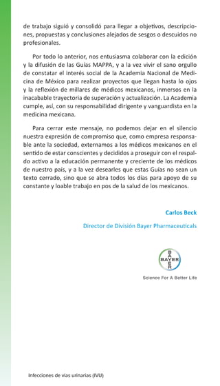 de trabajo siguió y consolidó para llegar a objetivos, descripciones, propuestas y conclusiones alejados de sesgos o descuidos no
profesionales.
Por todo lo anterior, nos entusiasma colaborar con la edición
y la difusión de las Guías MAPPA, y a la vez vivir el sano orgullo
de constatar el interés social de la Academia Nacional de Medicina de México para realizar proyectos que llegan hasta lo ojos
y la reflexión de millares de médicos mexicanos, inmersos en la
inacabable trayectoria de superación y actualización. La Academia
cumple, así, con su responsabilidad dirigente y vanguardista en la
medicina mexicana.
Para cerrar este mensaje, no podemos dejar en el silencio
nuestra expresión de compromiso que, como empresa responsable ante la sociedad, externamos a los médicos mexicanos en el
sentido de estar conscientes y decididos a proseguir con el respaldo activo a la educación permanente y creciente de los médicos
de nuestro país, y a la vez desearles que estas Guías no sean un
texto cerrado, sino que se abra todos los días para apoyo de su
constante y loable trabajo en pos de la salud de los mexicanos.

Carlos Beck
Director de División Bayer Pharmaceuticals

Infecciones de vías urinarias (IVU)

 