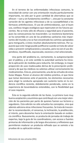 En el terreno de las enfermedades infecciosas comunes, la
necesidad de contar con una orientación resulta particularmente
importante, no sólo por la gran cantidad de alternativas que se
ofrecen —con y sin fundamento científico—, sino por la constante
variación de los agentes infecciosos y de su susceptibilidad a los
fármacos antiinfecciosos. El uso de antimicrobianos, aun el buen
uso, conlleva riesgos ecológicos que repercuten en los futuros pacientes. No se trata sólo de eficacia y seguridad para el paciente,
pues las consecuencias los trascienden. La resistencia bacteriana
se ha convertido en uno de los problemas sanitarios más importantes del mundo y no se han encontrado los caminos apropiados
para menguarlo, o éstos resultan absolutamente teóricos. Por supuesto que este riesgo puede justificarse cuando se trata de salvar
vidas o prevenir complicaciones y secuelas, pero no con el uso dispendioso, injustificado, equivocado, excesivo y mal seleccionado.
Una parte del problema es, ciertamente, la autoprescripción
por el público, y en este sentido la autoridad sanitaria ha iniciado la aplicación de medidas para reducirla. Sin embargo, la mayor
proporción de usos inadecuados deriva de la prescripción profesional y de que los médicos no solemos utilizar correctamente los
medicamentos. Ésta es, precisamente, una de las virtudes de estas
Guías Mappa. Ponen al alcance del médico práctico, el que tiene
que tomar decisiones ante el paciente, los elementos necesarios
para elegir la conducta apropiada con sustento tanto en la evidencia científica reciente, debidamente ponderada, como en la
experiencia de losverdaderos entendidos, con la flexibilidad que
el caso requiere.
Ésta es la segunda edición de las Guías. La primera tuvo muy
buena aceptación y asumimos que contribuyó con una mejor atención de los pacientes por parte de quienes fueron sus lectores y
seguidores. Esta edición no sólo actualiza los conceptos, sino que
además adiciona otras infecciones frecuentes. Se trata de trascender la recomendación, el consenso, la inclinación, la predilección,
el interés, para desviarlos hacia la orientación basada en evidencia científica. Nuevamente, es producto de jornadas de trabajo de
expertos, bajo la guía de los coordinadores, con acceso a fuentes
primarias de información y de largas discusiones y reflexiones que
permitieron madurar un producto refinado que se somete a las
pruebas de su aplicación exitosa.

Infecciones de vías urinarias (IVU)

 