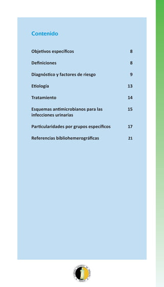 Contenido
Objetivos específicos

8

Definiciones

8

Diagnóstico y factores de riesgo

9

Etiología

13

Tratamiento

14

Esquemas antimicrobianos para las
infecciones urinarias

15

Particularidades por grupos específicos

17

Referencias bibliohemerográficas

21

 