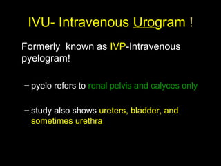 IVU- Intravenous Urogram !
Formerly known as IVP-Intravenous
pyelogram!
– pyelo refers to renal pelvis and calyces only
– study also shows ureters, bladder, and
sometimes urethra

 