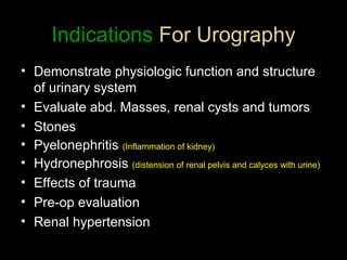 Indications For Urography
• Demonstrate physiologic function and structure
of urinary system
• Evaluate abd. Masses, renal cysts and tumors
• Stones
• Pyelonephritis (Inflammation of kidney)
• Hydronephrosis (distension of renal pelvis and calyces with urine)
• Effects of trauma
• Pre-op evaluation
• Renal hypertension

 