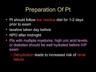 Preparation Of Pt
• Pt should follow low residue diet for 1-2 days
prior to exam
• laxative taken day before
• NPO after midnight
• Pts with multiple myeloma, high uric acid levels,
or diabetes should be well hydrated before IVP
exam
– Dehydration leads to increased risk of renal
failure

 