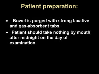 Patient preparation:
•

Bowel is purged with strong laxative
and gas-absorbent tabs.
• Patient should take nothing by mouth
after midnight on the day of
examination.

 