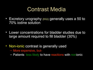 Contrast Media
• Excretory urography (IVU) generally uses a 50 to
70% iodine solution
• Lower concentrations for bladder studies due to
large amount required to fill bladder (30%)
• Non-ionic contrast is generally used
– More expensive, but– Patients less likely to have reactions with nonionic

 