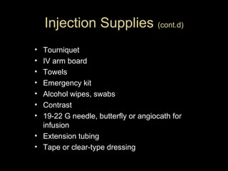 Injection Supplies (cont.d)
•
•
•
•
•
•
•

Tourniquet
IV arm board
Towels
Emergency kit
Alcohol wipes, swabs
Contrast
19-22 G needle, butterfly or angiocath for
infusion
• Extension tubing
• Tape or clear-type dressing

 