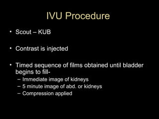 IVU Procedure
• Scout – KUB
• Contrast is injected
• Timed sequence of films obtained until bladder
begins to fill– Immediate image of kidneys
– 5 minute image of abd. or kidneys
– Compression applied

 
