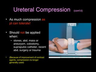 Ureteral Compression
• As much compression as
pt can tolerate!
• Should not be applied
when:
– stones, abd. mass or
aneurysm, colostomy,
suprapubic catheter, recent
abd. surgery or trauma
•

(Because of improvement of contrast
agents, compression no longer
generally used)

(cont’d)

 
