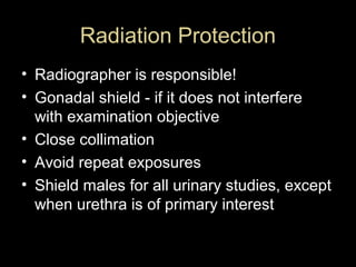Radiation Protection
• Radiographer is responsible!
• Gonadal shield - if it does not interfere
with examination objective
• Close collimation
• Avoid repeat exposures
• Shield males for all urinary studies, except
when urethra is of primary interest

 
