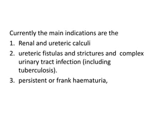 Currently the main indications are the
1. Renal and ureteric calculi
2. ureteric fistulas and strictures and complex
urinary tract infection (including
tuberculosis).
3. persistent or frank haematuria,
 