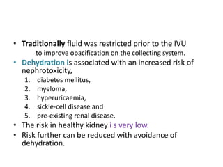 • Traditionally fluid was restricted prior to the IVU
to improve opacification on the collecting system.
• Dehydration is associated with an increased risk of
nephrotoxicity,
1. diabetes mellitus,
2. myeloma,
3. hyperuricaemia,
4. sickle-cell disease and
5. pre-existing renal disease.
• The risk in healthy kidney i s very low.
• Risk further can be reduced with avoidance of
dehydration.
 