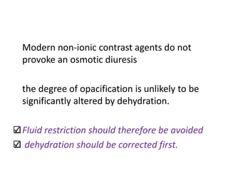 Modern non-ionic contrast agents do not
provoke an osmotic diuresis
the degree of opacification is unlikely to be
significantly altered by dehydration.
Fluid restriction should therefore be avoided
dehydration should be corrected first.
 