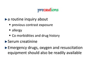 precautions
a routine inquiry about
 previous contrast exposure
 allergy
 Co morbidities and drug history
Serum creatinine
Emergency drugs, oxygen and resuscitation
equipment should also be readily available
 
