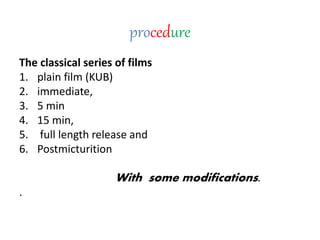 procedure
The classical series of films
1. plain film (KUB)
2. immediate,
3. 5 min
4. 15 min,
5. full length release and
6. Postmicturition
With some modifications.
.
 