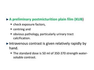 A preliminary postmicturition plain film (KUB)
 check exposure factors,
 centring and
 obvious pathology, particularly urinary tract
calcification.
Intravenous contrast is given relatively rapidly by
hand.
 The standard dose is 50 ml of 350-370 strength water-
soluble contrast.
 