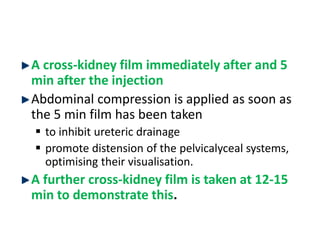 A cross-kidney film immediately after and 5
min after the injection
Abdominal compression is applied as soon as
the 5 min film has been taken
 to inhibit ureteric drainage
 promote distension of the pelvicalyceal systems,
optimising their visualisation.
A further cross-kidney film is taken at 12-15
min to demonstrate this.
 