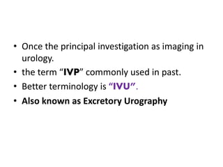 • Once the principal investigation as imaging in
urology.
• the term “IVP” commonly used in past.
• Better terminology is “IVU”.
• Also known as Excretory Urography
 