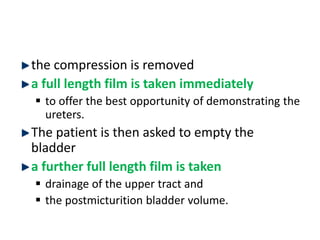 the compression is removed
a full length film is taken immediately
 to offer the best opportunity of demonstrating the
ureters.
The patient is then asked to empty the
bladder
a further full length film is taken
 drainage of the upper tract and
 the postmicturition bladder volume.
 