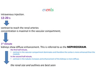 events
intravenous injection.
12-20 s
contrast to reach the renal arteries
concentration is maximal in the vascular compartment;
1st minute
kidneys show diffuse enhancement. This is referred to as the NEPHROGRAM.
the first half minute,
• contrast in the vascular compartment dominates and therefore the cortex is more enhanced than the
medulla
In the second half minute,
• contrast in the tubules increases and enhancement of the kidneys is more diffuse.
the renal size and outlines are best seen
 