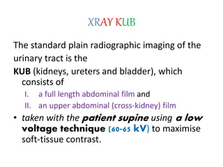 XRAY KUB
The standard plain radiographic imaging of the
urinary tract is the
KUB (kidneys, ureters and bladder), which
consists of
I. a full length abdominal film and
II. an upper abdominal (cross-kidney) film
• taken with the patient supine using a low
voltage technique (60-65 kV) to maximise
soft-tissue contrast.
 