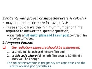 2.Patients with proven or suspected ureteric calculus
• may require one or more follow-up IVUs.
• These should have the minimum number of films
required to answer the specific question,
– example a full length plain and 15 min post contrast film
may be sufficient.
3.Pregnant Patient.
 the radiation exposure should be minimised.
1. a single full length preliminary film and
2. a delayed solitary full length film around 30-45 min
may well be enough.
The collecting systems in pregnancy are capacious and the
ureters exhibit poor peristalsis.
 