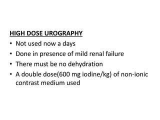 HIGH DOSE UROGRAPHY
• Not used now a days
• Done in presence of mild renal failure
• There must be no dehydration
• A double dose(600 mg iodine/kg) of non-ionic
contrast medium used
 