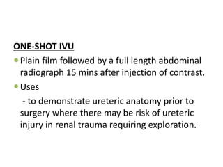 ONE-SHOT IVU
Plain film followed by a full length abdominal
radiograph 15 mins after injection of contrast.
Uses
- to demonstrate ureteric anatomy prior to
surgery where there may be risk of ureteric
injury in renal trauma requiring exploration.
 