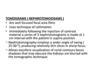 TOMOGRAMS ( NEPHROTOMOGRAMS )
• Are well focused focal area films
• Uses technique of collimation
• Immediately following the injection of contrast
material a series of 3 nephrotomograms is made at 1
cm interval with the patient in supine position
 Nephrotomography employs a wider angle of swing (
25-40 0), producing relatively thin slices in sharp focus.
 Allows excellent visualization of renal contours becoz
shadows that may obscure the kidneys are blurred with
the tomographic technique.
 