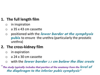 1. The full length film
o in inspiration
o a 35 x 43 cm cassette
o positioned with the lower border at the symphysis
pubis to ensure the urethra (particularly the prostatic
urethra)
2. The cross-kidney film
o in expiration
o a 24 x 30 cm cassette
o with the lower border 2.5 cm below the iliac crests
“The study typically includes that portion of the anatomy from the level of
the diaphragm to the inferior pubic symphysis”
 