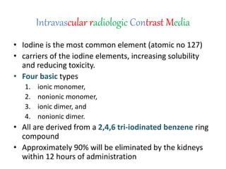 Intravascular radiologic Contrast Media
• Iodine is the most common element (atomic no 127)
• carriers of the iodine elements, increasing solubility
and reducing toxicity.
• Four basic types
1. ionic monomer,
2. nonionic monomer,
3. ionic dimer, and
4. nonionic dimer.
• All are derived from a 2,4,6 tri-iodinated benzene ring
compound
• Approximately 90% will be eliminated by the kidneys
within 12 hours of administration
 