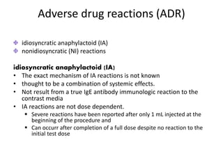 Adverse drug reactions (ADR)
idiosyncratic anaphylactoid (IA)
nonidiosyncratic (NI) reactions
idiosyncratic anaphylactoid (IA)
• The exact mechanism of IA reactions is not known
• thought to be a combination of systemic effects.
• Not result from a true IgE antibody immunologic reaction to the
contrast media
• IA reactions are not dose dependent.
 Severe reactions have been reported after only 1 mL injected at the
beginning of the procedure and
 Can occurr after completion of a full dose despite no reaction to the
initial test dose
 