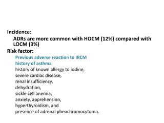 Incidence:
ADRs are more common with HOCM (12%) compared with
LOCM (3%)
Risk factor:
Previous adverse reaction to IRCM
history of asthma
history of known allergy to iodine,
severe cardiac disease,
renal insufficiency,
dehydration,
sickle cell anemia,
anxiety, apprehension,
hyperthyroidism, and
presence of adrenal pheochromocytoma.
 