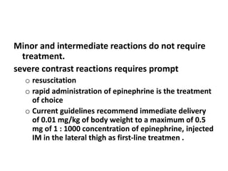 Minor and intermediate reactions do not require
treatment.
severe contrast reactions requires prompt
o resuscitation
o rapid administration of epinephrine is the treatment
of choice
o Current guidelines recommend immediate delivery
of 0.01 mg/kg of body weight to a maximum of 0.5
mg of 1 : 1000 concentration of epinephrine, injected
IM in the lateral thigh as first-line treatmen .
 