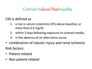 Contrast-Induced Nephropathy
CIN is defined as
1. a rise in serum creatinine 25% above baseline, or
more than 0.5 mg/dL
2. within 3 days following exposure to contrast media,
3. in the absence of an alternative cause.
• combination of tubular injury and renal ischemia
Risk factors:
• Patient related
• Non patient related
 