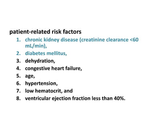 patient-related risk factors
1. chronic kidney disease (creatinine clearance <60
mL/min),
2. diabetes mellitus,
3. dehydration,
4. congestive heart failure,
5. age,
6. hypertension,
7. low hematocrit, and
8. ventricular ejection fraction less than 40%.
 