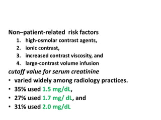 Non–patient-related risk factors
1. high-osmolar contrast agents,
2. ionic contrast,
3. increased contrast viscosity, and
4. large-contrast volume infusion
cutoff value for serum creatinine
• varied widely among radiology practices.
• 35% used 1.5 mg/dL,
• 27% used 1.7 mg/ dL, and
• 31% used 2.0 mg/dL
 