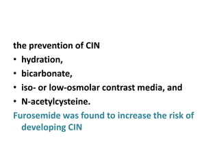 the prevention of CIN
• hydration,
• bicarbonate,
• iso- or low-osmolar contrast media, and
• N-acetylcysteine.
Furosemide was found to increase the risk of
developing CIN
 