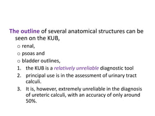 The outline of several anatomical structures can be
seen on the KUB,
o renal,
o psoas and
o bladder outlines,
1. the KUB is a relatively unreliable diagnostic tool
2. principal use is in the assessment of urinary tract
calculi.
3. It is, however, extremely unreliable in the diagnosis
of ureteric calculi, with an accuracy of only around
50%.
 