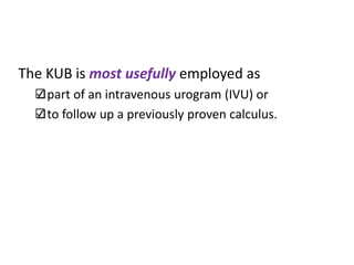 The KUB is most usefully employed as
part of an intravenous urogram (IVU) or
to follow up a previously proven calculus.
 